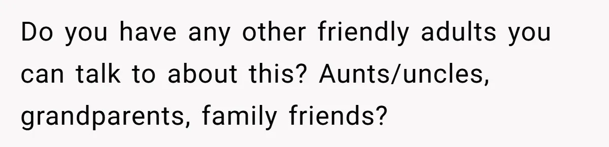 Do you have any other friendly adults you can talk to about this? Aunts/uncles, grandparents, family friends?