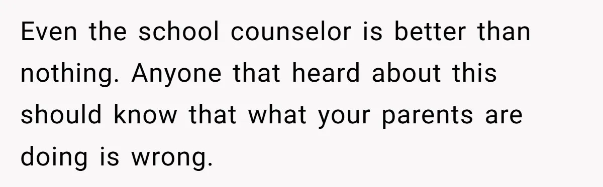 Even the school counselor is better than nothing. Anyone that heard about this should know that what your parents are doing is wrong.