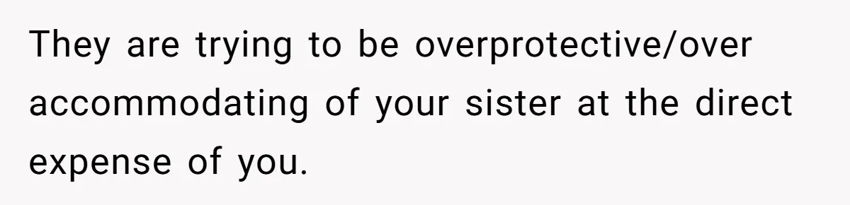 They are trying to be overprotective/over accommodating of your sister at the direct expense of you.