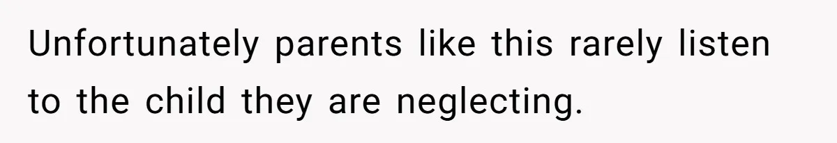 Unfortunately parents like this rarely listen to the child they are neglecting.