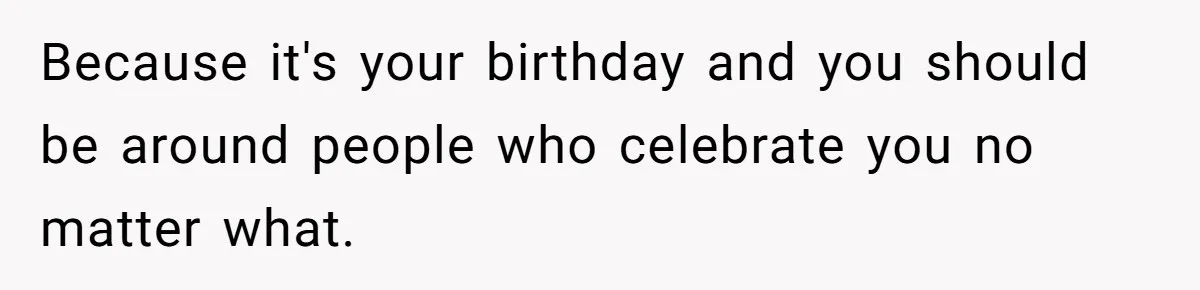 Because it's your birthday and you should be around people who celebrate you no matter what.