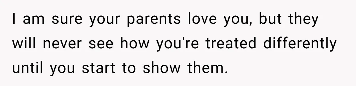 I am sure your parents love you, but they will never see how you're treated differently until you start to show them.