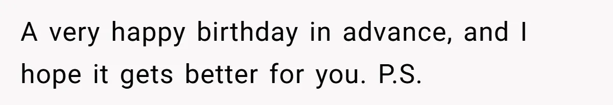 A very happy birthday in advance, and I hope it gets better for you. P.S.