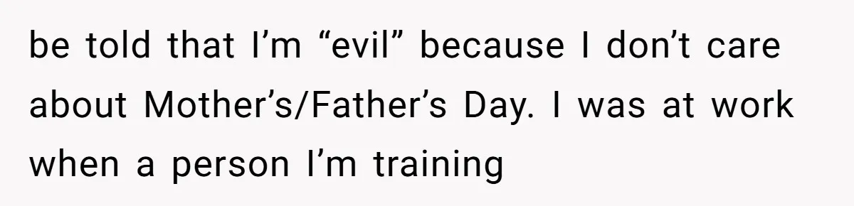 Trainee Calls Coworker "Evil" for Forgetting Mother’s Day, But the Reason Is Heartbreaking be told that I’m “evil” because I don’t care about Mother’s/Father’s Day. I was at work when a person I’m training
