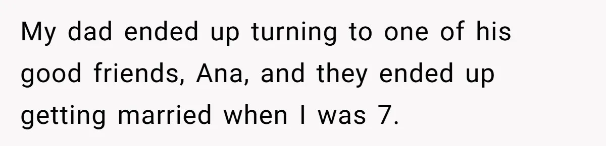 My dad ended up turning to one of his good friends, Ana, and they ended up getting married when I was 7.