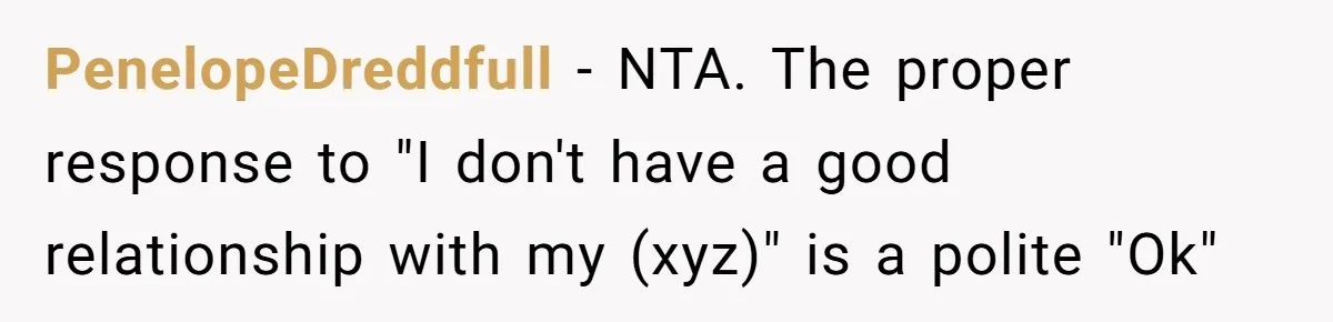 Trainee Calls Coworker "Evil" for Forgetting Mother’s Day, But the Reason Is Heartbreaking PenelopeDreddfull − NTA. The proper response to "I don't have a good relationship with my (xyz)" is a polite "Ok"