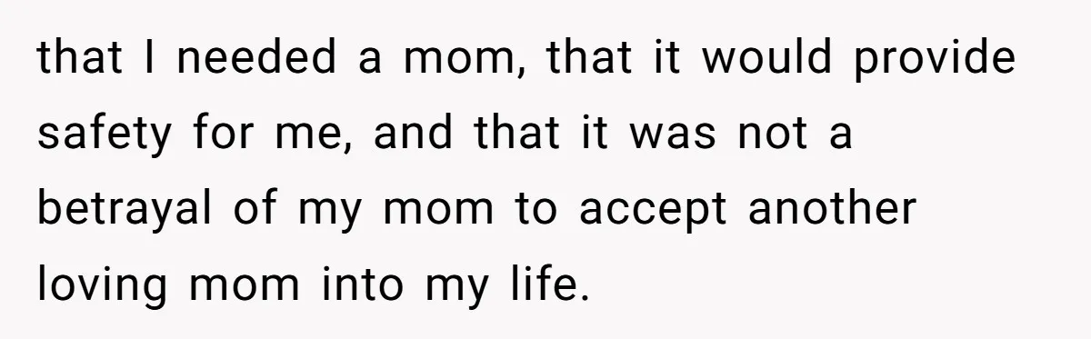 that I needed a mom, that it would provide safety for me, and that it was not a betrayal of my mom to accept another loving mom into my life.