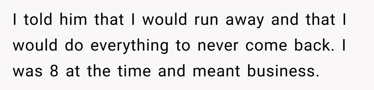I told him that I would run away and that I would do everything to never come back. I was 8 at the time and meant business.