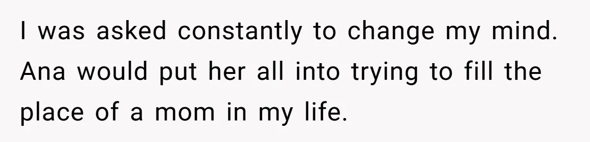 I was asked constantly to change my mind. Ana would put her all into trying to fill the place of a mom in my life.