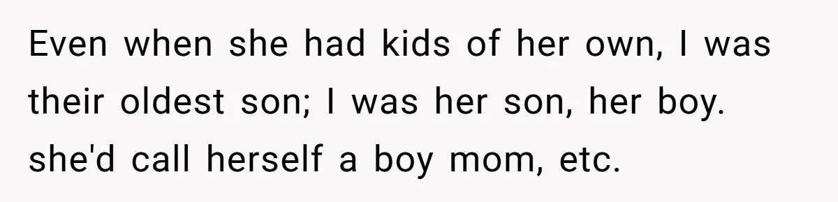 Even when she had kids of her own, I was their oldest son; I was her son, her boy. she'd call herself a boy mom, etc.