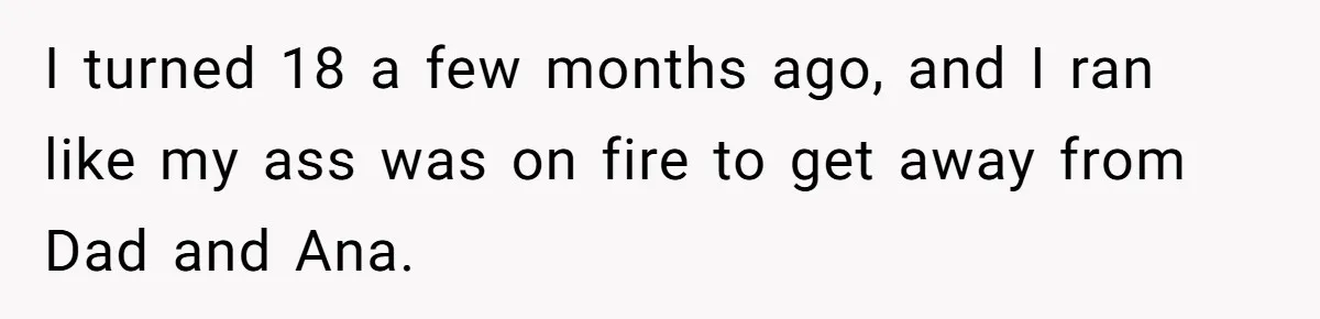 I turned 18 a few months ago, and I ran like my ass was on fire to get away from Dad and Ana.