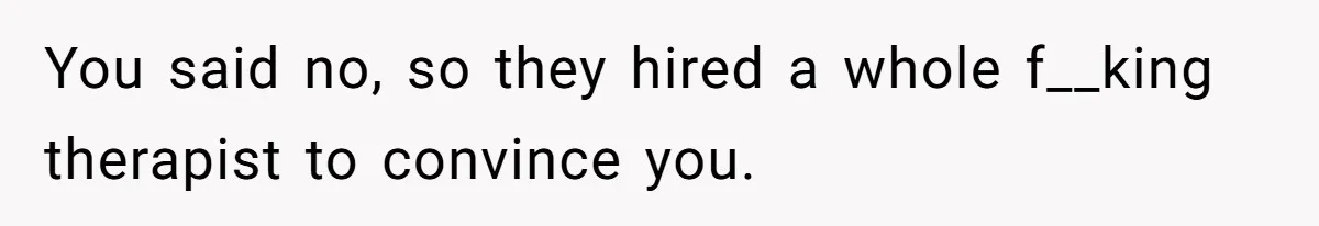 You said no, so they hired a whole f__king therapist to convince you.