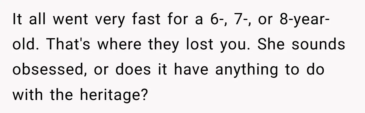 It all went very fast for a 6-, 7-, or 8-year-old. That's where they lost you. She sounds obsessed, or does it have anything to do with the heritage?