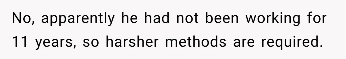 No, apparently he had not been working for 11 years, so harsher methods are required.