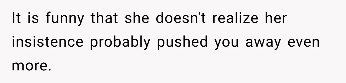 It is funny that she doesn't realize her insistence probably pushed you away even more.