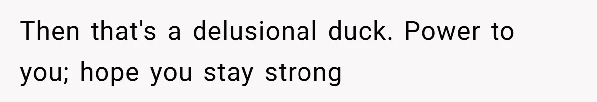 Then that's a delusional duck. Power to you; hope you stay strong
