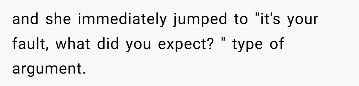 and she immediately jumped to "it's your fault, what did you expect? " type of argument.