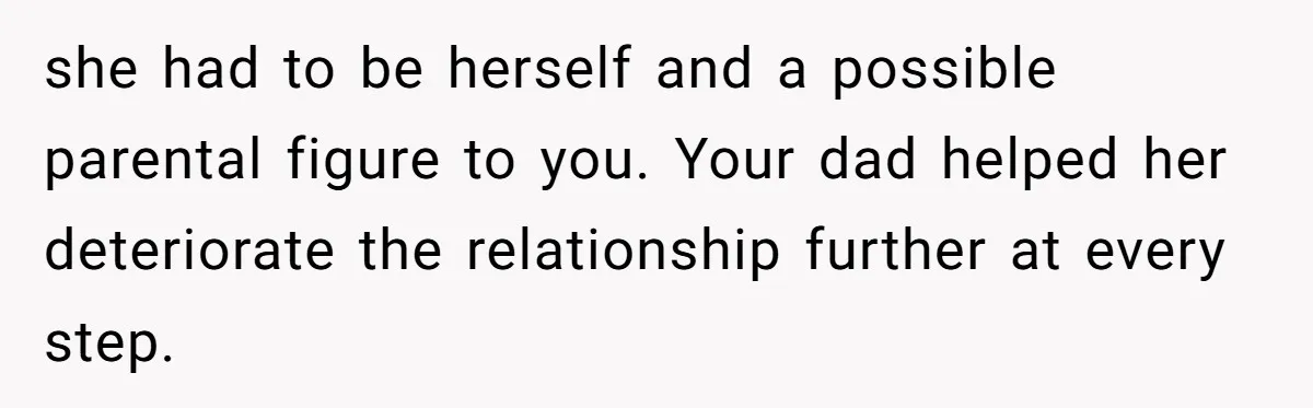 she had to be herself and a possible parental figure to you. Your dad helped her deteriorate the relationship further at every step.