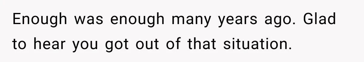 Enough was enough many years ago. Glad to hear you got out of that situation.