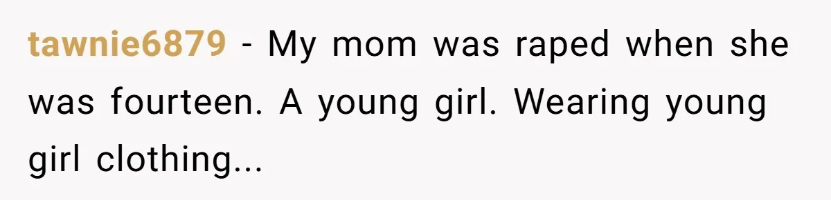 tawnie6879 − My mom was raped when she was fourteen. A young girl. Wearing young girl clothing...