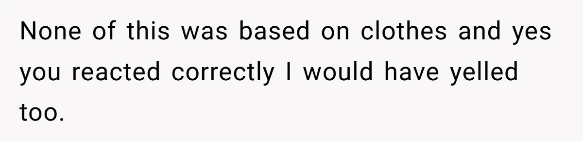 None of this was based on clothes and yes you reacted correctly I would have yelled too.
