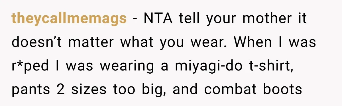 theycallmemags − NTA tell your mother it doesn’t matter what you wear. When I was r*ped I was wearing a miyagi-do t-shirt, pants 2 sizes too big, and combat boots