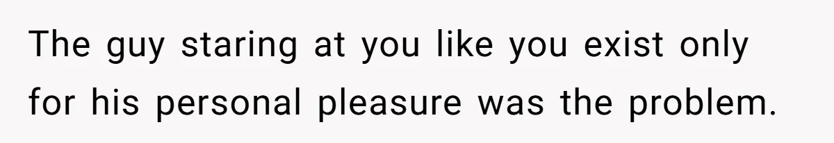 The guy staring at you like you exist only for his personal pleasure was the problem.