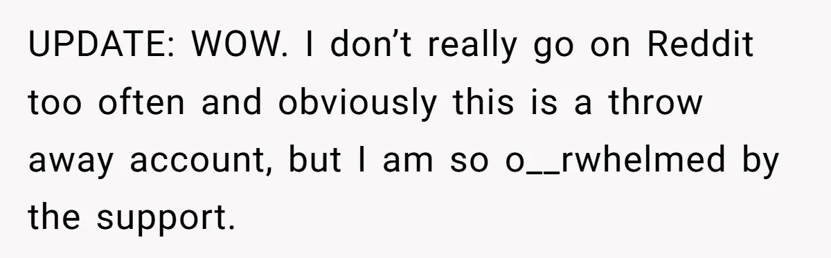 UPDATE: WOW. I don’t really go on Reddit too often and obviously this is a throw away account, but I am so o__rwhelmed by the support.