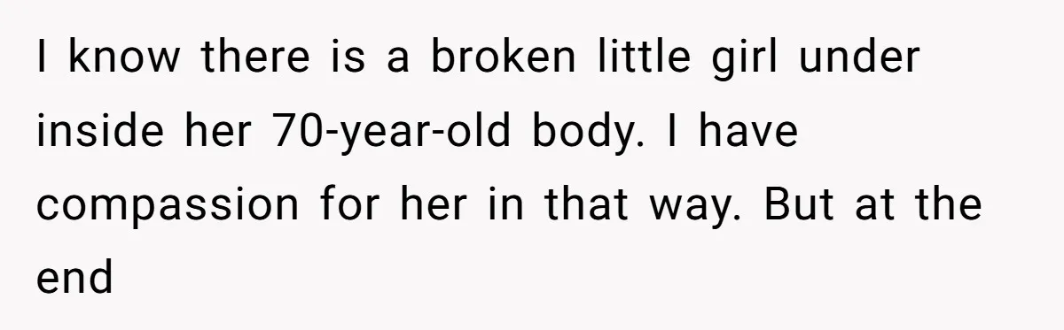 I know there is a broken little girl under inside her 70-year-old body. I have compassion for her in that way. But at the end