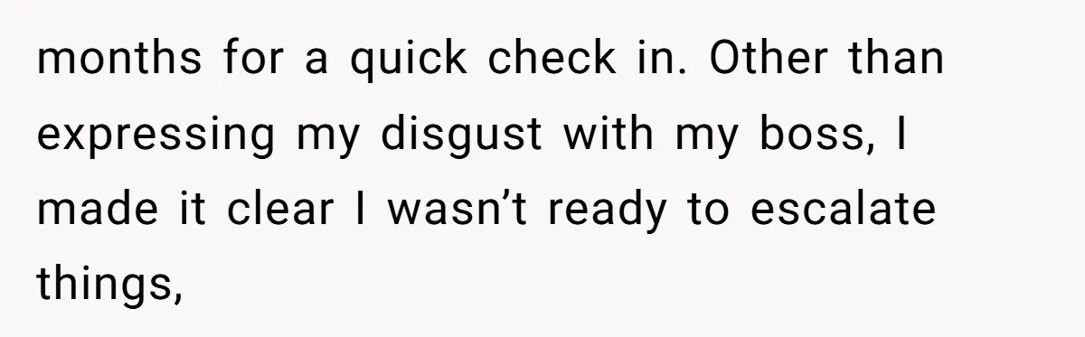months for a quick check in. Other than expressing my disgust with my boss, I made it clear I wasn’t ready to escalate things,