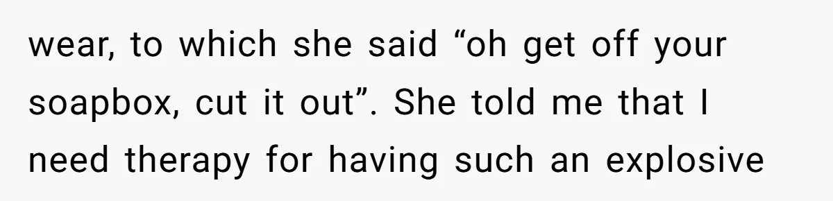 wear, to which she said “oh get off your soapbox, cut it out”. She told me that I need therapy for having such an explosive