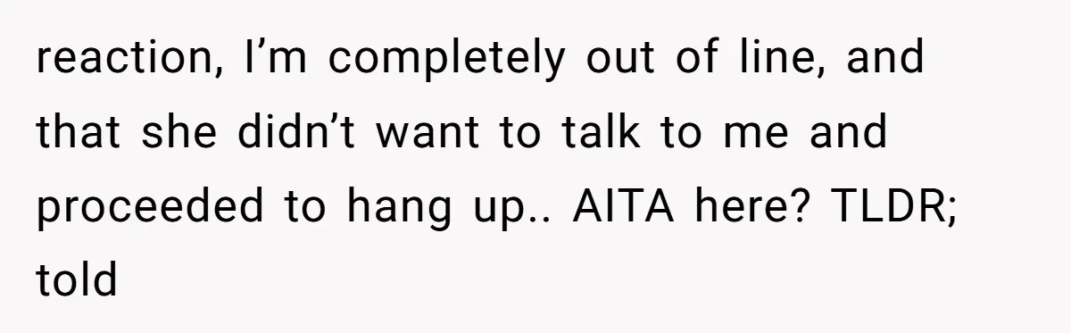 reaction, I’m completely out of line, and that she didn’t want to talk to me and proceeded to hang up.. AITA here? TLDR; told