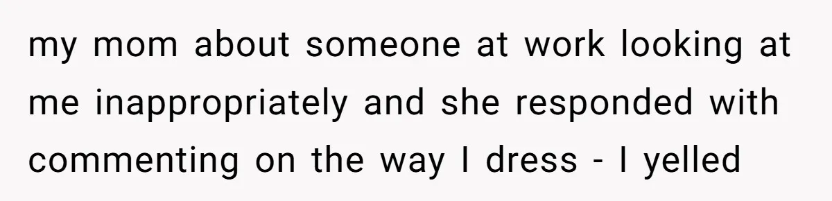 my mom about someone at work looking at me inappropriately and she responded with commenting on the way I dress - I yelled