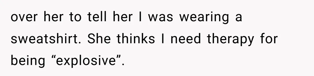 over her to tell her I was wearing a sweatshirt. She thinks I need therapy for being “explosive”.
