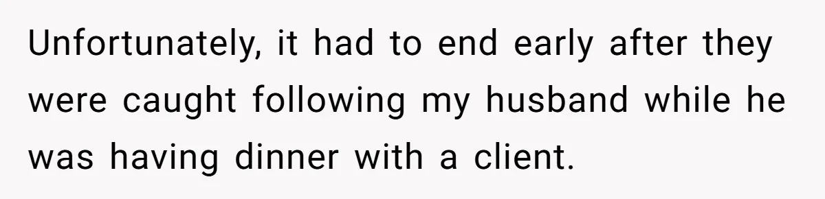 Unfortunately, it had to end early after they were caught following my husband while he was having dinner with a client.