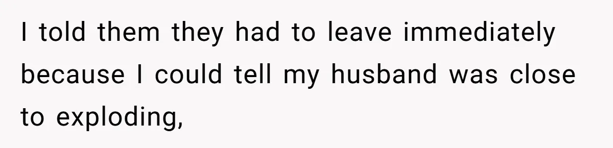 I told them they had to leave immediately because I could tell my husband was close to exploding,