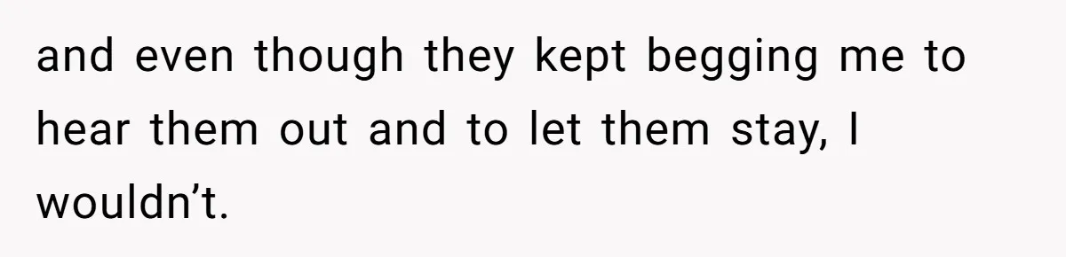 and even though they kept begging me to hear them out and to let them stay, I wouldn’t.