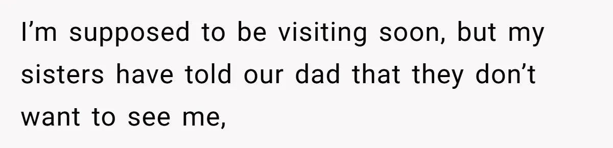 I’m supposed to be visiting soon, but my sisters have told our dad that they don’t want to see me,