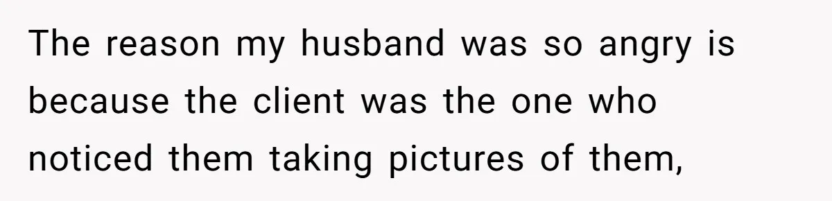 The reason my husband was so angry is because the client was the one who noticed them taking pictures of them,