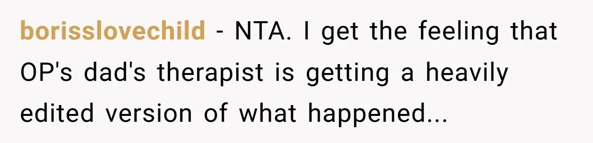 borisslovechild − NTA. I get the feeling that OP's dad's therapist is getting a heavily edited version of what happened...
