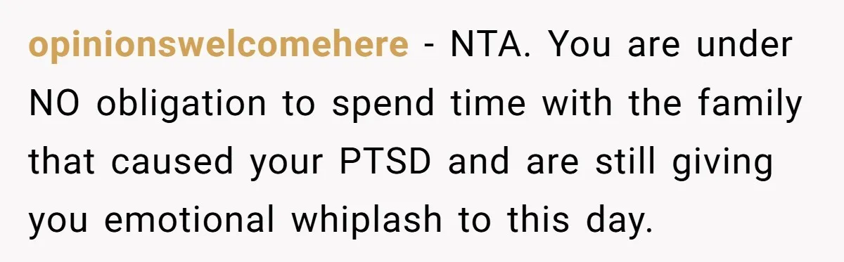 opinionswelcomehere − NTA. You are under NO obligation to spend time with the family that caused your PTSD and are still giving you emotional whiplash to this day.