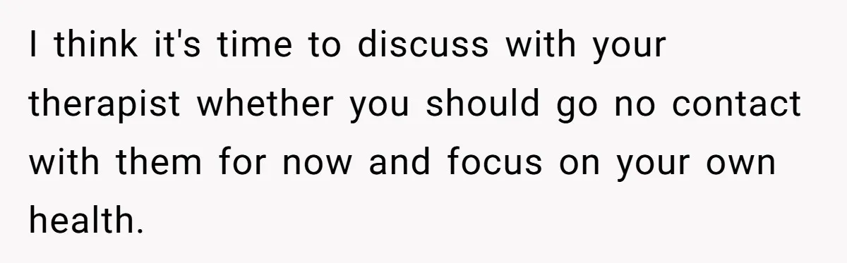 I think it's time to discuss with your therapist whether you should go no contact with them for now and focus on your own health.