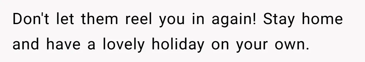 Don't let them reel you in again! Stay home and have a lovely holiday on your own.