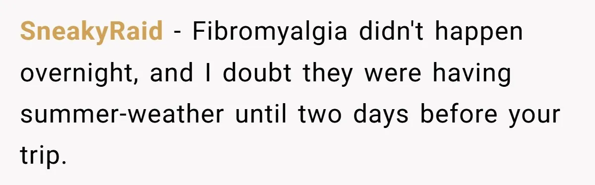 SneakyRaid − Fibromyalgia didn't happen overnight, and I doubt they were having summer-weather until two days before your trip.