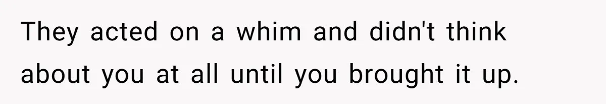 They acted on a whim and didn't think about you at all until you brought it up.