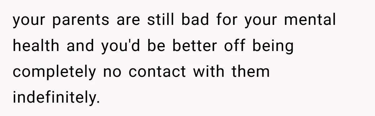 your parents are still bad for your mental health and you'd be better off being completely no contact with them indefinitely.