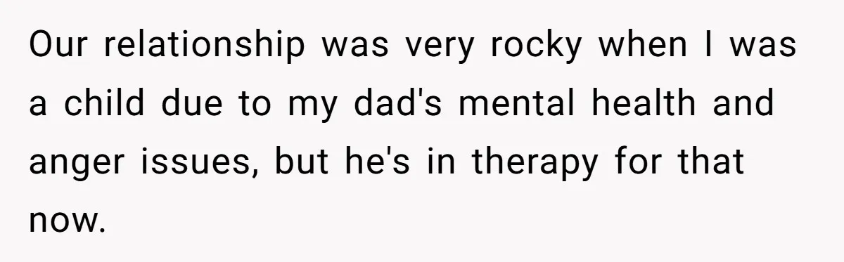 Our relationship was very rocky when I was a child due to my dad's mental health and anger issues, but he's in therapy for that now.