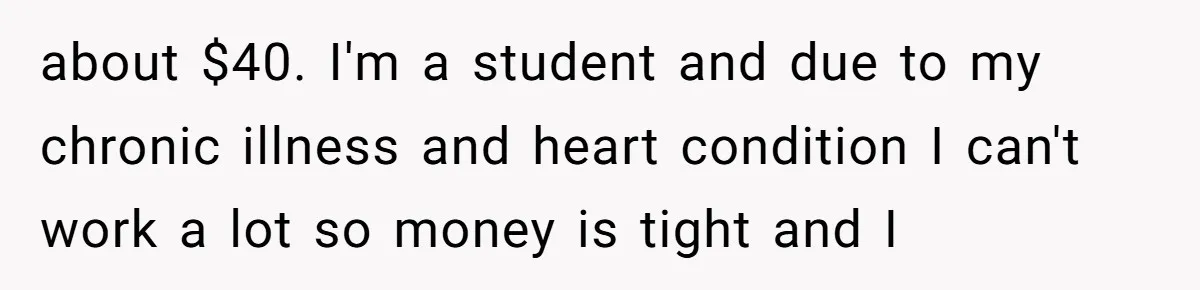 about $40. I'm a student and due to my chronic illness and heart condition I can't work a lot so money is tight and I