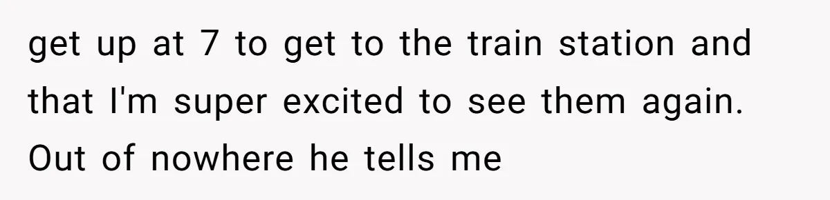 get up at 7 to get to the train station and that I'm super excited to see them again. Out of nowhere he tells me