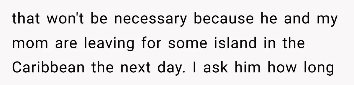 that won't be necessary because he and my mom are leaving for some island in the Caribbean the next day. I ask him how long